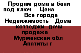 Продам дома и бани под ключ. › Цена ­ 300 000 - Все города Недвижимость » Дома, коттеджи, дачи продажа   . Мурманская обл.,Апатиты г.